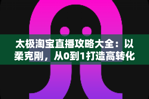 太极淘宝直播攻略大全:以柔克刚,从0到1打造高转化直播间 太极淘宝直播攻略大全:以柔克刚,从0到1打造高转化直播间