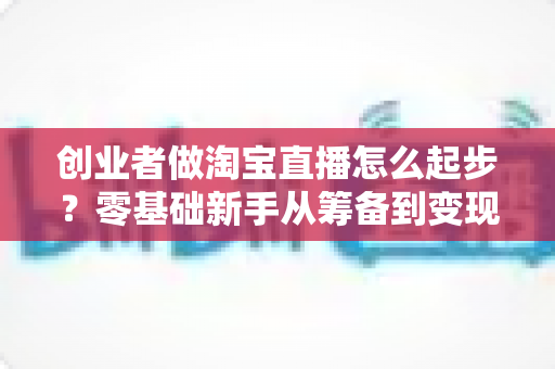 创业者做淘宝直播怎么起步？零基础新手从筹备到变现的完整实战指南