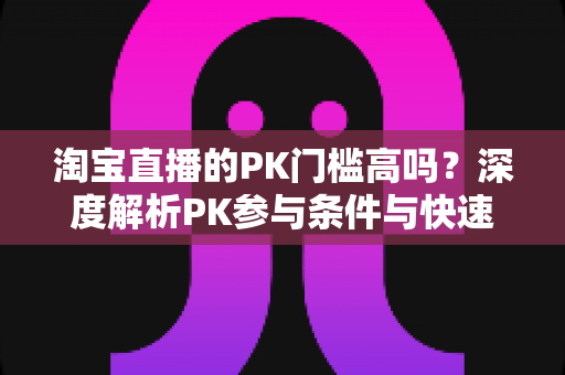 淘宝直播的PK门槛高吗？深度解析PK参与条件与快速达标实用技巧