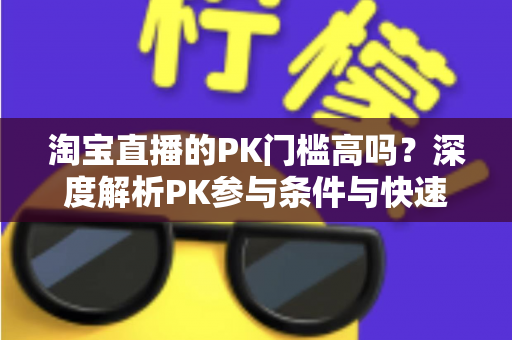 淘宝直播的PK门槛高吗？深度解析PK参与条件与快速达标实用技巧