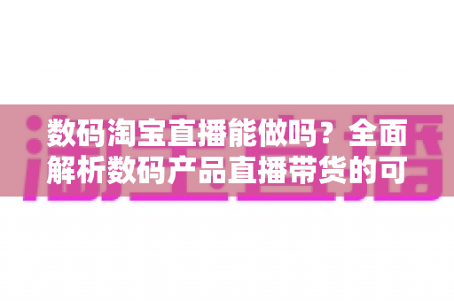 数码淘宝直播能做吗？全面解析数码产品直播带货的可行性、玩法与实操指南