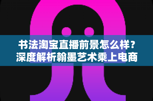 书法淘宝直播前景怎么样？深度解析翰墨艺术乘上电商直播快车的真实机遇与挑战