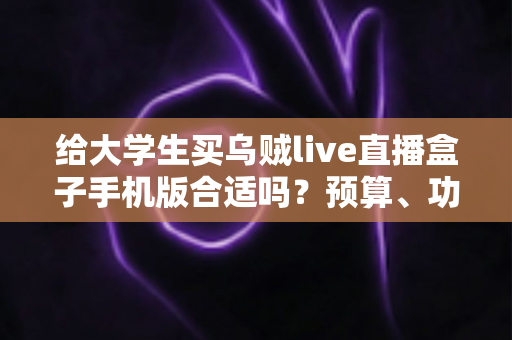 给大学生买乌贼live直播盒子手机版合适吗？预算、功能与风险一次讲清楚