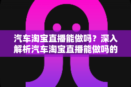 汽车淘宝直播能做吗？深入解析汽车淘宝直播能做吗的可行性、优势与实操指南