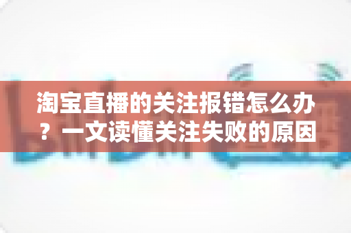 淘宝直播的关注报错怎么办?一文读懂关注失败的原因与完整解决方案 淘宝直播的关注报错怎么办?一文读懂关注失败的原因与完整解决方案