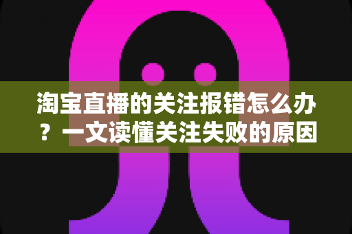 淘宝直播的关注报错怎么办?一文读懂关注失败的原因与完整解决方案 淘宝直播的关注报错怎么办?一文读懂关注失败的原因与完整解决方案