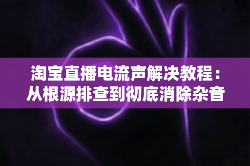 淘宝直播电流声解决教程:从根源排查到彻底消除杂音的完整方案 淘宝直播电流声解决教程:从根源排查到彻底消除杂音的完整方案