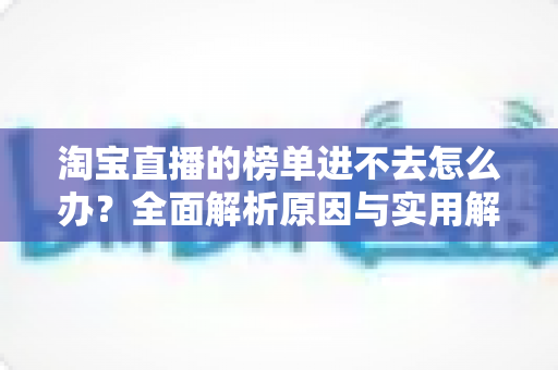 淘宝直播的榜单进不去怎么办?全面解析原因与实用解决方法指南 淘宝直播的榜单进不去怎么办?全面解析原因与实用解决方法指南