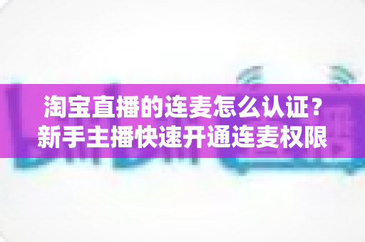 淘宝直播的连麦怎么认证？新手主播快速开通连麦权限的完整攻略与实操指南