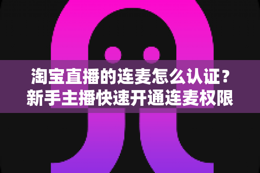 淘宝直播的连麦怎么认证？新手主播快速开通连麦权限的完整攻略与实操指南