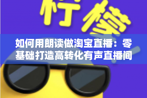 如何用朗读做淘宝直播：零基础打造高转化有声直播间的完整实战指南
