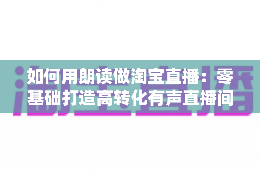 如何用朗读做淘宝直播：零基础打造高转化有声直播间的完整实战指南