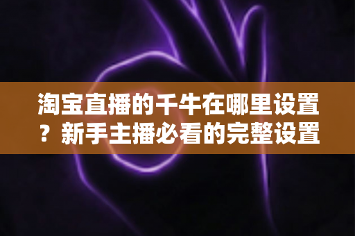淘宝直播的千牛在哪里设置？新手主播必看的完整设置指南与实操技巧详解