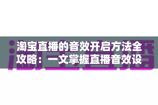 淘宝直播的音效开启方法全攻略:一文掌握直播音效设置技巧,快速提升直播间氛围与成交转化率 淘宝直播的音效开启方法全攻略:一文掌握直播音效设置技巧,快速提升直播间氛围与成交转化率