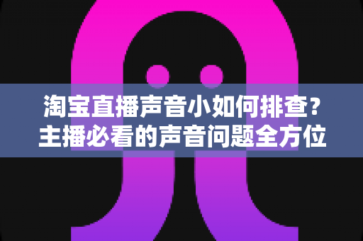 淘宝直播声音小如何排查?主播必看的声音问题全方位解决指南 淘宝直播声音小如何排查?主播必看的声音问题全方位解决指南