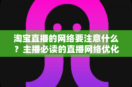 淘宝直播的网络要注意什么？主播必读的直播网络优化与稳定传输全攻略