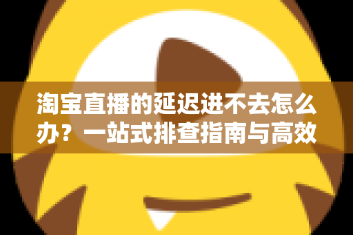 淘宝直播的延迟进不去怎么办?一站式排查指南与高效解决方法全解析 淘宝直播的延迟进不去怎么办?一站式排查指南与高效解决方法全解析