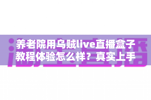 养老院用乌贼live直播盒子教程体验怎么样？真实上手心得与全面体验分享