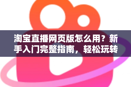 淘宝直播网页版怎么用?新手入门完整指南,轻松玩转电脑端直播购物 淘宝直播网页版怎么用?新手入门完整指南,轻松玩转电脑端直播购物