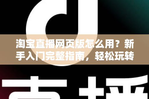 淘宝直播网页版怎么用?新手入门完整指南,轻松玩转电脑端直播购物 淘宝直播网页版怎么用?新手入门完整指南,轻松玩转电脑端直播购物