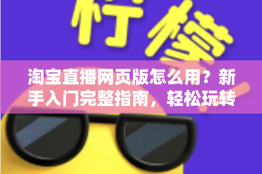 淘宝直播网页版怎么用？新手入门完整指南，轻松玩转电脑端直播购物