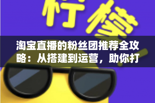 淘宝直播的粉丝团推荐全攻略:从搭建到运营,助你打造高忠诚度粉丝社群、引爆直播间流量的实战指南 淘宝直播的粉丝团推荐全攻略:从搭建到运营,助你打造高忠诚度粉丝社群、引爆直播间流量的实战指南