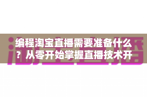 编程淘宝直播需要准备什么？从零开始掌握直播技术开发全流程指南