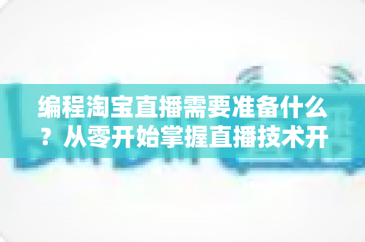 编程淘宝直播需要准备什么？从零开始掌握直播技术开发全流程指南
