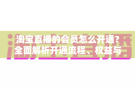 淘宝直播的会员怎么开通?全面解析开通流程、权益与常见问题 淘宝直播的会员怎么开通?全面解析开通流程、权益与常见问题