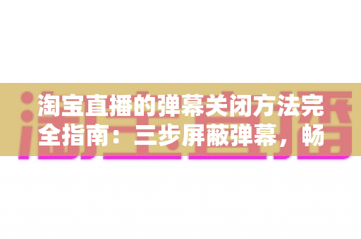 淘宝直播的弹幕关闭方法完全指南:三步屏蔽弹幕,畅享清爽沉浸式购物直播体验 淘宝直播的弹幕关闭方法完全指南:三步屏蔽弹幕,畅享清爽沉浸式购物直播体验