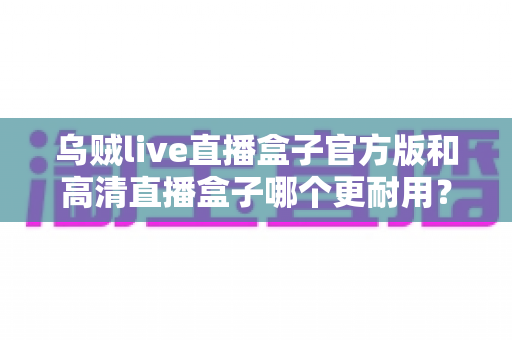 乌贼live直播盒子官方版和高清直播盒子哪个更耐用？深度对比解析与实用选购指南