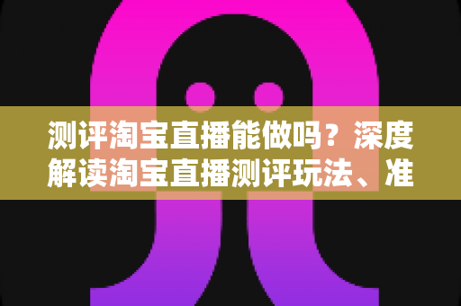 测评淘宝直播能做吗?深度解读淘宝直播测评玩法、准入门槛与变现全攻略 测评淘宝直播能做吗?深度解读淘宝直播测评玩法、准入门槛与变现全攻略