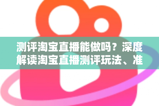 测评淘宝直播能做吗?深度解读淘宝直播测评玩法、准入门槛与变现全攻略 测评淘宝直播能做吗?深度解读淘宝直播测评玩法、准入门槛与变现全攻略