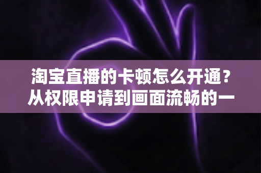 淘宝直播的卡顿怎么开通？从权限申请到画面流畅的一站式实战指南