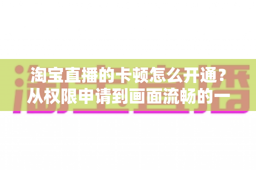 淘宝直播的卡顿怎么开通？从权限申请到画面流畅的一站式实战指南