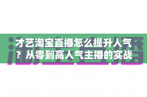才艺淘宝直播怎么提升人气?从零到高人气主播的实战增长全攻略 才艺淘宝直播怎么提升人气?从零到高人气主播的实战增长全攻略