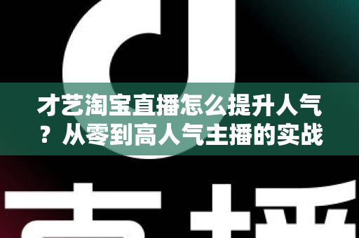 才艺淘宝直播怎么提升人气?从零到高人气主播的实战增长全攻略 才艺淘宝直播怎么提升人气?从零到高人气主播的实战增长全攻略
