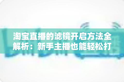 淘宝直播的滤镜开启方法全解析：新手主播也能轻松打造高颜值直播画面