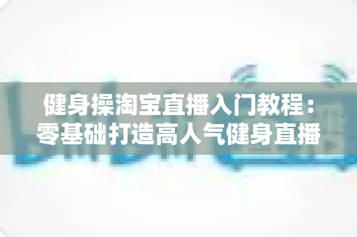健身操淘宝直播入门教程：零基础打造高人气健身直播间的完整实战指南