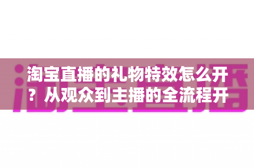 淘宝直播的礼物特效怎么开?从观众到主播的全流程开启指南与实用技巧 淘宝直播的礼物特效怎么开?从观众到主播的全流程开启指南与实用技巧
