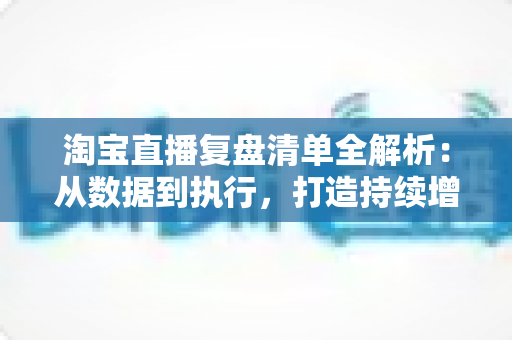 淘宝直播复盘清单全解析：从数据到执行，打造持续增长的高转化直播间