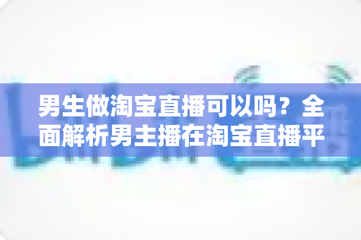 男生做淘宝直播可以吗？全面解析男主播在淘宝直播平台的机遇、优势与实操指南