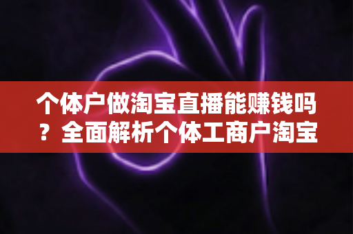 个体户做淘宝直播能赚钱吗?全面解析个体工商户淘宝直播创业的赚钱机会、成本收益与实操指南 个体户做淘宝直播能赚钱吗?全面解析个体工商户淘宝直播创业的赚钱机会、成本收益与实操指南
