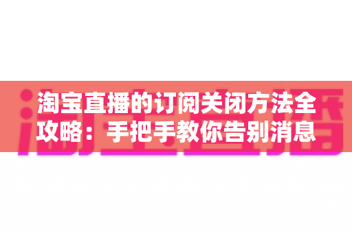 淘宝直播的订阅关闭方法全攻略:手把手教你告别消息打扰,重获清爽购物体验 淘宝直播的订阅关闭方法全攻略:手把手教你告别消息打扰,重获清爽购物体验