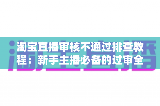 淘宝直播审核不通过排查教程:新手主播必备的过审全攻略与实用排查指南 淘宝直播审核不通过排查教程:新手主播必备的过审全攻略与实用排查指南