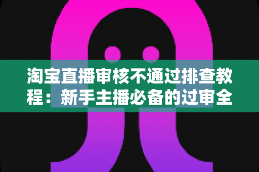 淘宝直播审核不通过排查教程:新手主播必备的过审全攻略与实用排查指南 淘宝直播审核不通过排查教程:新手主播必备的过审全攻略与实用排查指南