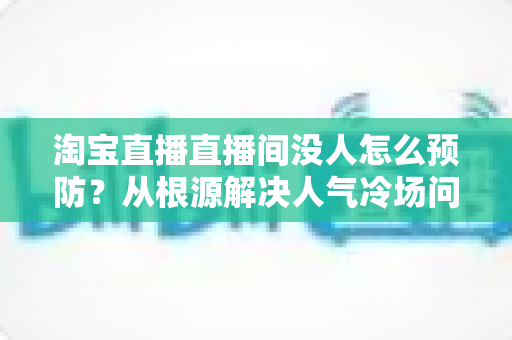 淘宝直播直播间没人怎么预防?从根源解决人气冷场问题的完整指南 淘宝直播直播间没人怎么预防?从根源解决人气冷场问题的完整指南