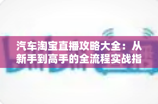 汽车淘宝直播攻略大全:从新手到高手的全流程实战指南 汽车淘宝直播攻略大全:从新手到高手的全流程实战指南