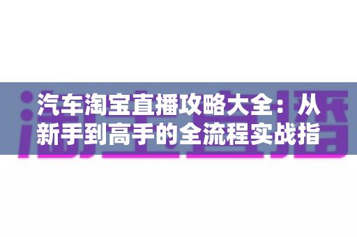 汽车淘宝直播攻略大全:从新手到高手的全流程实战指南 汽车淘宝直播攻略大全:从新手到高手的全流程实战指南