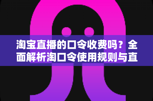 淘宝直播的口令收费吗？全面解析淘口令使用规则与直播购物省钱指南